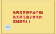 航天灵芝孢子油价格(航天灵芝孢子油现价，你知道吗？)