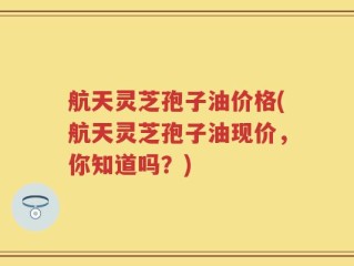 航天灵芝孢子油价格(航天灵芝孢子油现价，你知道吗？)