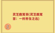 灵芝鹿茸茶(灵芝鹿茸茶：一杯养生之选)