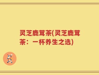 灵芝鹿茸茶(灵芝鹿茸茶：一杯养生之选)
