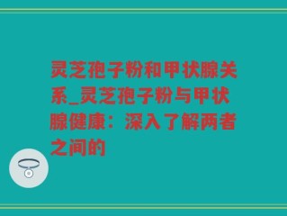 灵芝孢子粉和甲状腺关系_灵芝孢子粉与甲状腺健康：深入了解两者之间的