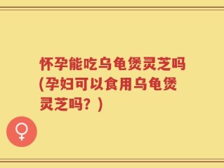 怀孕能吃乌龟煲灵芝吗(孕妇可以食用乌龟煲灵芝吗？)