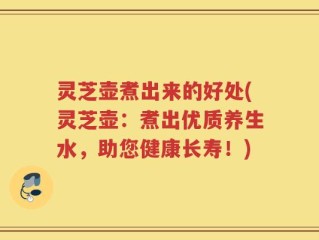 灵芝壶煮出来的好处(灵芝壶：煮出优质养生水，助您健康长寿！)