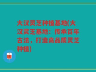 大汉灵芝种植基地(大汉灵芝基地：传承百年古法，打造高品质灵芝种植)