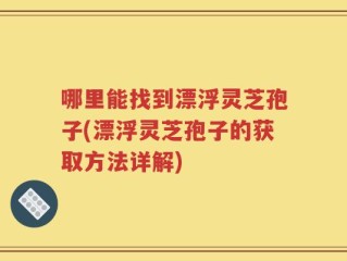 哪里能找到漂浮灵芝孢子(漂浮灵芝孢子的获取方法详解)
