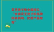 灵芝孢子粉全国排位_“全国灵芝孢子粉品牌排名揭晓，优质产品推荐”