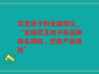 灵芝孢子粉全国排位_“全国灵芝孢子粉品牌排名揭晓，优质产品推荐”