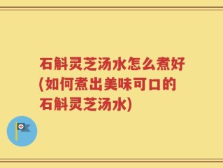 石斛灵芝汤水怎么煮好(如何煮出美味可口的石斛灵芝汤水)