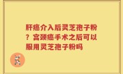 肝癌介入后灵芝孢子粉？宫颈癌手术之后可以服用灵芝孢子粉吗