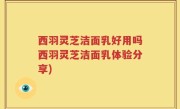 西羽灵芝洁面乳好用吗西羽灵芝洁面乳体验分享)