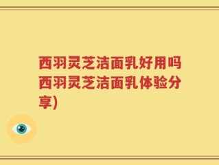 西羽灵芝洁面乳好用吗西羽灵芝洁面乳体验分享)