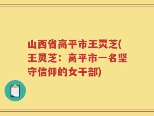 山西省高平市王灵芝(王灵芝：高平市一名坚守信仰的女干部)