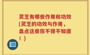 灵芝有哪些作用和功效(灵芝的功效与作用，盘点这些你不得不知道！)