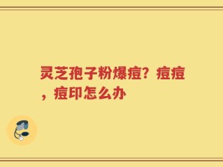 灵芝孢子粉爆痘？痘痘，痘印怎么办