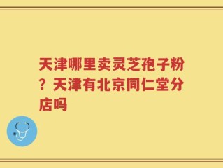 天津哪里卖灵芝孢子粉？天津有北京同仁堂分店吗