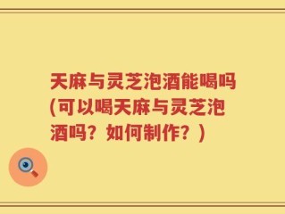 天麻与灵芝泡酒能喝吗(可以喝天麻与灵芝泡酒吗？如何制作？)