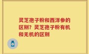 灵芝孢子粉和西洋参的区别？灵芝孢子粉有机和无机的区别