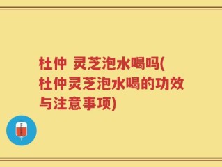杜仲 灵芝泡水喝吗(杜仲灵芝泡水喝的功效与注意事项)