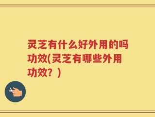 灵芝有什么好外用的吗功效(灵芝有哪些外用功效？)