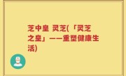 芝中皇 灵芝(「灵芝之皇」——重塑健康生活)