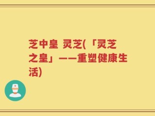 芝中皇 灵芝(「灵芝之皇」——重塑健康生活)