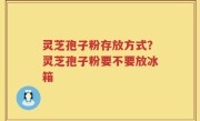 灵芝孢子粉存放方式？灵芝孢子粉要不要放冰箱