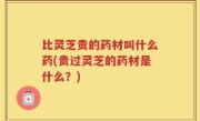 比灵芝贵的药材叫什么药(贵过灵芝的药材是什么？)