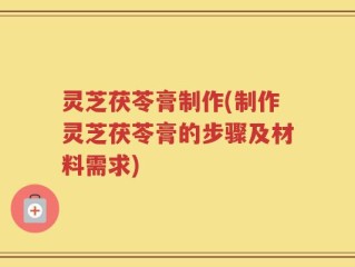 灵芝茯苓膏制作(制作灵芝茯苓膏的步骤及材料需求)