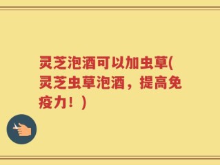 灵芝泡酒可以加虫草(灵芝虫草泡酒，提高免疫力！)