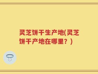 灵芝饼干生产地(灵芝饼干产地在哪里？)
