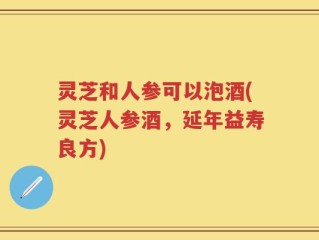 灵芝和人参可以泡酒(灵芝人参酒，延年益寿良方)