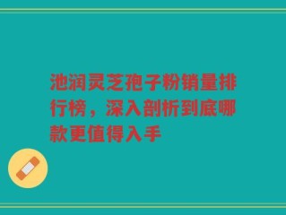 池润灵芝孢子粉销量排行榜，深入剖析到底哪款更值得入手