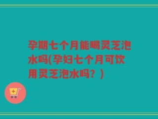 孕期七个月能喝灵芝泡水吗(孕妇七个月可饮用灵芝泡水吗？)