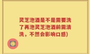 灵芝泡酒是不是需要洗了再泡灵芝泡酒前需清洗，不然会影响口感)