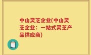 中山灵芝企业(中山灵芝企业：一站式灵芝产品供应商)