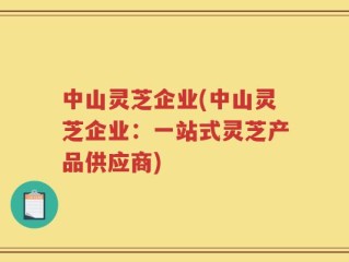 中山灵芝企业(中山灵芝企业：一站式灵芝产品供应商)