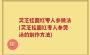 灵芝桂圆红枣人参做法(灵芝桂圆红枣人参煲汤的制作方法)