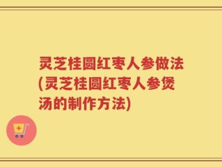 灵芝桂圆红枣人参做法(灵芝桂圆红枣人参煲汤的制作方法)