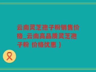 云南灵芝孢子粉销售价格_云南高品质灵芝孢子粉 价格优惠 )