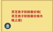 灵芝孢子软胶囊价钱(灵芝孢子软胶囊价格大幅上涨)