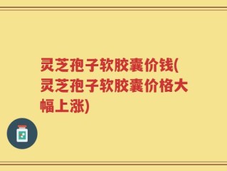 灵芝孢子软胶囊价钱(灵芝孢子软胶囊价格大幅上涨)