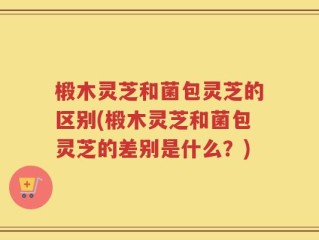 椴木灵芝和菌包灵芝的区别(椴木灵芝和菌包灵芝的差别是什么？)