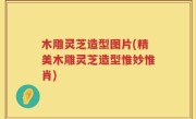 木雕灵芝造型图片(精美木雕灵芝造型惟妙惟肖)