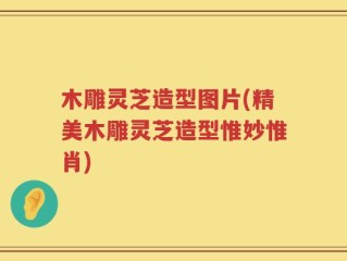 木雕灵芝造型图片(精美木雕灵芝造型惟妙惟肖)