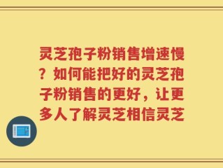 灵芝孢子粉销售增速慢？如何能把好的灵芝孢子粉销售的更好，让更多人了解灵芝相信灵芝