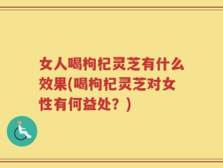 女人喝枸杞灵芝有什么效果(喝枸杞灵芝对女性有何益处？)
