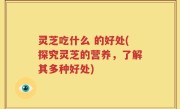 灵芝吃什么 的好处(探究灵芝的营养，了解其多种好处)