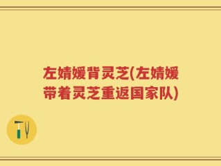 左婧媛背灵芝(左婧媛带着灵芝重返国家队)
