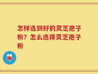 怎样选到好的灵芝孢子粉？怎么选择灵芝孢子粉