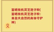 富晒有机灵芝孢子粉(富晒有机灵芝孢子粉:来自大自然的身体守护神)